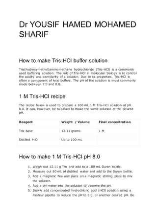Dr YOUSIF HAMED MOHAMED
SHARIF
How to make Tris-HCl buffer solution
Tris(hydroxymethyl)aminomethane hydrochloride (Tris-HCl) is a commonly
used buffering solution. The role of Tris-HCl in molecular biology is to control
the acidity and osmolarity of a solution. Due to its properties, Tris-HCl is
often a component of lysis buffers. The pH of the solution is most commonly
made between 7.0 and 8.0.
1 M Tris-HCl recipe
The recipe below is used to prepare a 100 mL 1 M Tris-HCl solution at pH
8.0. It can, however, be tweaked to make the same solution at the desired
pH.
Reagent Weight / Volume Final concentration
Tris base 12.11 grams 1 M
Distilled H2O Up to 100 mL
How to make 1 M Tris-HCl pH 8.0
1. Weigh out 12.11 g Tris and add to a 100 mL Duran bottle.
2. Measure out 80 mL of distilled water and add to the Duran bottle.
3. Add a magnetic flea and place on a magnetic stirring plate to mix
the solution.
4. Add a pH meter into the solution to observe the pH.
5. Slowly add concentrated hydrochloric acid (HCl) solution using a
Pasteur pipette to reduce the pH to 8.0, or another desired pH. Be
 