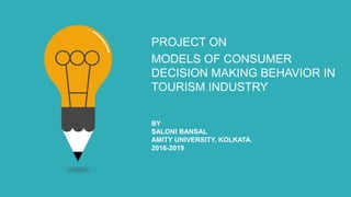 PROJECT ON
MODELS OF CONSUMER
DECISION MAKING BEHAVIOR IN
TOURISM INDUSTRY
BY
SALONI BANSAL
AMITY UNIVERSITY, KOLKATA.
2016-2019
 