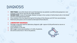 DIAGNOSIS
● FIRST PHASE- Low white blood cell count (leukopenia), low platelet count(thrombocytopenia). Liver
enzymes in the serum may also be mildly elevated.
● SECOND PHASE- onset of neurologic disease increase in the number of white blood cells in the blood
and the cerebrospinal fluid (CSF).
● Virus isolation from the blood during the first phase of the disease and CSF from second phase.
● Moderate pleocytosis and increased cerebrospinal fluid albumin.
● LABORATORY DIAGNOSIS-
● Serology is typically used for laboratory diagnosis. IgM- capture ELISA performed on serum or
cerebrospinal fluid.
● Virus isolation or RT-PCR.
● MRI images reveal abnormalities in 15-20% of patients.
● EEG will be abnormal in 75% of all patients.
 