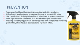 PREVENTION
● Travelers should avoid consuming unpasteurized dairy products.
● Using insect repellants and protective clothing to prevent tick bites.
● The chemical DEET(diethyltoluamide) is often used in insects repellents.
● Wear light-coloured clothes so ticks are easier to spot and brush off.
● Clothing and camping gear can be inpregnated with compounds containing
permethrin,which have an acaricidal and repellent effect.
 