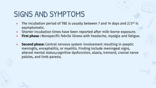 SIGNS AND SYMPTOMS
● The incubation period of TBE is usually between 7 and 14 days and 2/3rd is
asymptomatic.
● Shorter incubation times have been reported after milk-borne exposure.
● First phase : Nonspecific febrile illness with headache, myalgia and fatigue.
● Second phase: Central nervous system involvement resulting in aseptic
meningtis, encephalitis, or myelitis. Finding include meningeal signs,
altered mental status,cognitive dysfunction, ataxia, tremord, cranial nerve
palsies, and limb paresis.
 