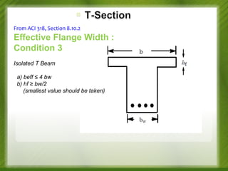 From ACI 318, Section 8.10.2

Effective Flange Width :
Condition 3
Isolated T Beam
a) beff ≤ 4 bw
b) hf ≥ bw/2
(smallest value should be taken)

 