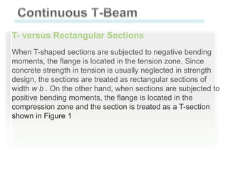 T- versus Rectangular Sections
When T-shaped sections are subjected to negative bending
moments, the flange is located in the tension zone. Since
concrete strength in tension is usually neglected in strength
design, the sections are treated as rectangular sections of
width w b . On the other hand, when sections are subjected to
positive bending moments, the flange is located in the
compression zone and the section is treated as a T-section
shown in Figure 1

 