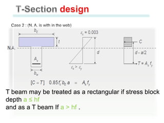 Case 2 : (N. A. is with in the web)

T beam may be treated as a rectangular if stress block
depth a ≤ hf
and as a T beam If a > hf .

 