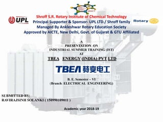 Shroff S.R. Rotary Institute of Chemical Technology
Principal Supporter & Sponsor- UPL LTD./ Shroff family
Managed By Ankleshwar Rotary Education Society
Approved by AICTE, New Delhi, Govt. of Gujarat & GTU Affiliated
A
PRESENTATION ON
INDUSTRIAL SUMMER TRAINING (IST)
AT
TBEA ENERGY (INDIA) PVT LTD
B. E. Semester – VI
(Branch: ELECTRICAL ENGINEERING)
SUBMITTED BY:
RAVIRAJSINH SOLANKI ( 150990109011 )
Academic year 2018-19
 