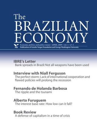 Economy, politics and policy issues • APRIL 2009 • vol. 1 • nº 3
Publication of Getulio Vargas Foundation and George Washington UniversityFGV
BRAZILIAN
ECONOMY
IBRE’s Letter
Bank spreads in Brazil:Not all weapons have been used
Interview with Niall Ferguson
Theperfectstorm:Lackofinternationalcooperationand
flawed policies will prolong the recession
Fernando de Holanda Barbosa
The ripple and the tsunami
Alberto Furuguem
The interest base rate: How low can it fall?
Book Review
A defense of capitalism in a time of crisis
The
 