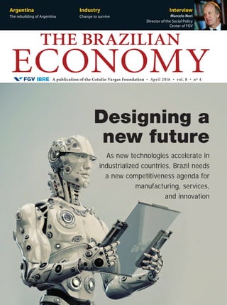 A publication of the Getulio Vargas Foundation • April 2016 • vol. 8 • nº 4
THE BRAZILIAN
ECONOMY
Argentina
The rebuilding of Argentina
Industry
Change to survive
Interview
Marcelo Neri
Director of the Social Policy
Center of FGV
As new technologies accelerate in
industrialized countries, Brazil needs
a new competitiveness agenda for
manufacturing, services,
and innovation
Designing a
new future
 