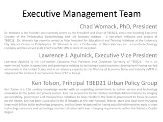 Executive Management TeamChad Womack, PhD, PresidentDr. Womack is the Founder and currently serves as the President and Chair of TBED21, and is the founding Executive Director of the Philadelphia Biotechnology and Life Sciences Institute - a non-profit initiative and project of TBED21.  Dr. Womack has recently served as Vice President for Educational and Training Initiatives at the University City Science Center in Philadelphia. Dr. Womack is also a Co-Founder of 3Gen Vaccines Inc.. a nanobiotechnology company and has served as its Chief Scientific Officer since its inception.Lawrence J. Agulnick, Executive Vice PresidentLawrence Agulnick is the co-Founder, Executive Vice President and Corporate Secretary of TBED21.  He is an experienced leader in operations and governance relating to technology based economic development having worked extensively in the United States and in an advisory capacity to the Ministry of Economy Trade and Industry (METI in Japan) and the Incheon Free Economic Zone (IFEZ in Korea). Ken Tolson, Principal TBED21 Urban Policy GroupKen Tolson is a 21st century knowledge worker with an unyielding commitment to deliver service and technology innovation to the public and private sectors. Ken has served the former Clinton and Bush Administrations by bringing accountability, governance and transparency initiatives to help transform the federal government to focus resources on the citizen. Ken has been successful in the IT industry at the international, federal, state and local level managing large multi-billion dollar technology programs, and has been recognized for having established innovative ways to align technology resources and technology commercialization with ever changing requirements within the National Capital Region.