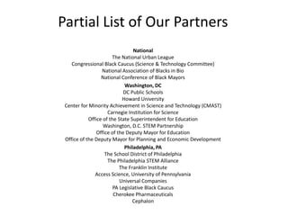 Partial List of Our PartnersNationalThe National Urban LeagueCongressional Black Caucus (Science & Technology Committee)National Association of Blacks in BioNational Conference of Black MayorsWashington, DCDC Public SchoolsHoward UniversityCenter for Minority Achievement in Science and Technology (CMAST)Carnegie Institution for ScienceOffice of the State Superintendent for EducationWashington, D.C. STEM PartnershipOffice of the Deputy Mayor for EducationOffice of the Deputy Mayor for Planning and Economic DevelopmentPhiladelphia, PAThe School District of PhiladelphiaThe Philadelphia STEM AllianceThe Franklin InstituteAccess Science, University of PennsylvaniaUniversal CompaniesPA Legislative Black CaucusCherokee PharmaceuticalsCephalon