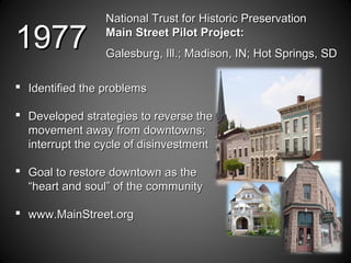 National Trust for Historic PreservationNational Trust for Historic Preservation
Main Street Pilot Project:Main Street Pilot Project:
Galesburg, Ill.; Madison, IN; Hot Springs, SDGalesburg, Ill.; Madison, IN; Hot Springs, SD
 Identified the problemsIdentified the problems
 Developed strategies to reverse theDeveloped strategies to reverse the
movement away from downtowns;movement away from downtowns;
interrupt the cycle of disinvestmentinterrupt the cycle of disinvestment
 Goal to restore downtown as theGoal to restore downtown as the
“heart and soul” of the community“heart and soul” of the community
 www.MainStreet.orgwww.MainStreet.org
19771977
 