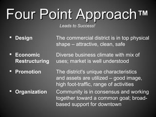 Four Point ApproachFour Point Approach™
Leads to Success!
 Design The commercial district is in top physical
shape – attractive, clean, safe
 Economic Diverse business climate with mix of
Restructuring uses; market is well understood
 Promotion The district's unique characteristics
and assets are utilized – good image,
high foot-traffic, range of activities
 Organization Community is in consensus and working
together toward a common goal; broad-
based support for downtown
 