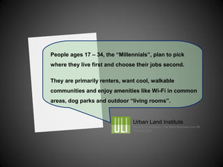 People ages 17 – 34, the “Millennials”, plan to pick
where they live first and choose their jobs second.
They are primarily renters, want cool, walkable
communities and enjoy amenities like Wi-Fi in common
areas, dog parks and outdoor “living rooms”.
Urban Land Institute
Housing in America – The Baby Boomers turn 65
October 2012
 