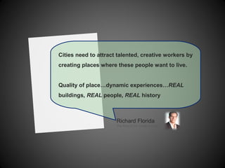 Cities need to attract talented, creative workers by
creating places where these people want to live.
Quality of place…dynamic experiences…REAL
buildings, REAL people, REAL history
Richard Florida
The Rise of the Creative Class
 