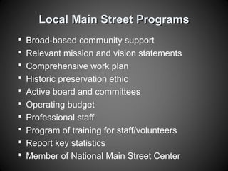 Local Main Street ProgramsLocal Main Street Programs
 Broad-based community support
 Relevant mission and vision statements
 Comprehensive work plan
 Historic preservation ethic
 Active board and committees
 Operating budget
 Professional staff
 Program of training for staff/volunteers
 Report key statistics
 Member of National Main Street Center
 