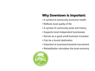 Why Downtown Is Important:Why Downtown Is Important:
▪ A symbol of community economic health
▪ Reflects local quality of life
▪ A symbol of community pride and history
▪ Supports local independent businesses
▪ Serves as a good small business incubator
▪ Can be a tourist destination
▪ Important to business/industrial recruitment
▪ Rehabilitation stimulates the local economy
 