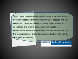 The … most important factors that create emotional bonds
between people and their community [are] not jobs and the
economy, but rather “physical beauty, opportunities for
socializing and a city’s openness to all people.” …
communities with the highest levels of attachment also had
the highest rates of gross domestic product growth and the
strongest economies.
 