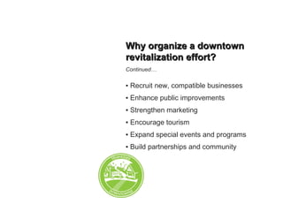 Why organize a downtownWhy organize a downtown
revitalization effort?revitalization effort?
Continued…
▪ Recruit new, compatible businesses
▪ Enhance public improvements
▪ Strengthen marketing
▪ Encourage tourism
▪ Expand special events and programs
▪ Build partnerships and community
 