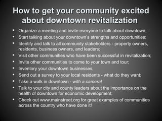 How to get your community excitedHow to get your community excited
about downtown revitalizationabout downtown revitalization
 Organize a meeting and invite everyone to talk about downtown;
 Start talking about your downtown’s strengths and opportunities;
 Identify and talk to all community stakeholders - property owners,
residents, business owners, and leaders;
 Visit other communities who have been successful in revitalization;
 Invite other communities to come to your town and tour;
 Inventory your downtown businesses;
 Send out a survey to your local residents - what do they want;
 Take a walk in downtown - with a camera!
 Talk to your city and county leaders about the importance on the
health of downtown for economic development;
 Check out www.mainstreet.org for great examples of communities
across the country who have done it!
 