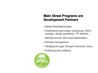 Main Street Programs areMain Street Programs are
Development PartnersDevelopment Partners
▪ Market feasibility/studies
▪ Understand local codes, ordinances, SID’s,
_overlays, design guidelines, TIF districts…
▪ Identify/connect with local stakeholders
▪ Parking management
▪ “Bridging the gap” through incentives, loans…
▪ Publicity/public relations
 