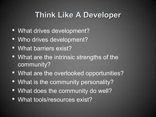 Think Like A DeveloperThink Like A Developer
 What drives development?
 Who drives development?
 What barriers exist?
 What are the intrinsic strengths of the
community?
 What are the overlooked opportunities?
 What is the community personality?
 What does the community do well?
 What tools/resources exist?
 
