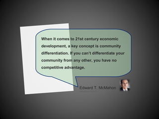 When it comes to 21st century economic
development, a key concept is community
differentiation. If you can’t differentiate your
community from any other, you have no
competitive advantage.
Edward T. McMahon
UrbanLand 4.4.12
 