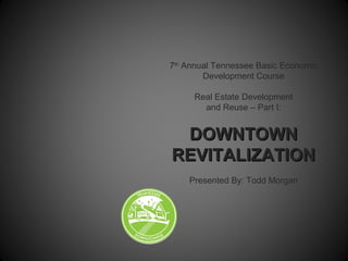 7th
Annual Tennessee Basic Economic
Development Course
Real Estate Development
and Reuse – Part I:
DOWNTOWNDOWNTOWN
REVITALIZATIONREVITALIZATION
Presented By: Todd Morgan
 