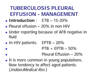 TUBERCULOSIS PLEURAL
EFFUSION - MANAGEMENT
Introduction : ETB – 15-20%
Pleural effusion – 20% in non HIV
Under reporting because of AFB negative in
fluid
In HIV patients: EPTB – 20%
                   PTB + EPTB – 50%
                   Pleural Effusion – 20%
It is more common in young populations.
Now tendency to affect aged patients.
(IndianJMedical Res )
 