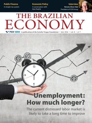 A publication of the Getulio Vargas Foundation • July 2016 • vol. 8 • nº 7
THE BRAZILIAN
ECONOMY
Public Finance
A simpler tax system
Economic Policy
A conversation with
Dani Rodrik
Interview
Renato Alves Vale
President of CCR Group
The current distressed labor market is
likely to take a long time to improve
Unemployment:
How much longer?
 