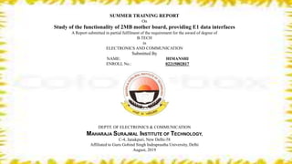 SUMMER TRAINING REPORT
On
Study of the functionality of 2MB mother board, providing E1 data interfaces
A Report submitted in partial fulfilment of the requirement for the award of degree of
B.TECH
in
ELECTRONICS AND COMMUNICATION
Submitted By
NAME: HIMANSHI
ENROLL No.: 02215002817
DEPTT. OF ELECTRONICS & COMMUNICATION
MAHARAJA SURAJMAL INSTITUTE OF TECHNOLOGY,
C-4, Janakpuri, New Delhi-58
Affiliated to Guru Gobind Singh Indraprastha University, Delhi
August, 2019
 