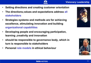 Visionary Leadership Setting directions and creating customer orientation The directions,values and expectations address  all stakeholders Strategies systems and methods are for achieving excellence, stimulating innovation and building  organizational capabilities Developing people and encouraging participation, learning ,creativity and innovation  should be responsible to governance body, which in turn is responsible to stakeholders Personal  role models  in ethical behaviour 