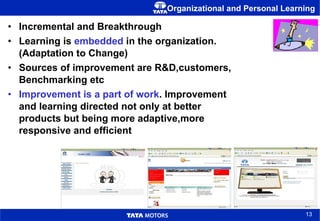 Organizational and Personal Learning Incremental and Breakthrough Learning is  embedded  in the organization. (Adaptation to Change) Sources of improvement are R&D,customers, Benchmarking etc Improvement is a part of work . Improvement and learning directed not only at better products but being more adaptive,more responsive and efficient 