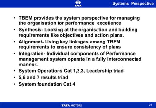 Systems  Perspective TBEM provides the system perspective for managing the organisation for performance  excellence Synthesis- Looking at the organisation and building requirements like objectives and action plans. Alignment- Using key linkages among TBEM requirements to ensure consistency of plans Integration- Individual components of Performance management system operate in a fully interconnected manner. System Operations Cat 1,2,3, Leadership triad  5,6 and 7 results triad  System foundation Cat 4 