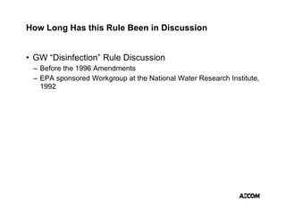How Long Has this Rule Been in Discussion


• GW “Disinfection” Rule Discussion
 – Before the 1996 Amendments
 – EPA sponsored Workgroup at the National Water Research Institute,
   1992
 