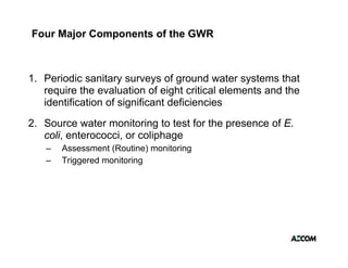 Four Major Components of the GWR



1. Periodic sanitary surveys of ground water systems that
                     y       y    g              y
   require the evaluation of eight critical elements and the
   identification of significant deficiencies
2. Source water monitoring to test for the presence of E.
   coli, enterococci, or coliphage
   –   Assessment (Routine) monitoring
   –   Triggered monitoring
 