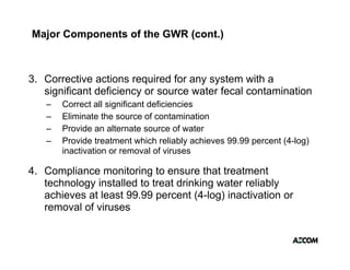 Major Components of the GWR (cont.)



3. Corrective actions required for any system with a
                         q           y y
   significant deficiency or source water fecal contamination
   –   Correct all significant deficiencies
   –   Eliminate the source of contamination
   –   Provide an alternate source of water
   –   Provide treatment which reliably achieves 99.99 percent (4-log)
       inactivation or removal of viruses

4. Compliance monitoring to ensure that treatment
   technology installed to treat drinking water reliably
   achieves at least 99.99 percent (4-log) inactivation or
   removal of viruses
 