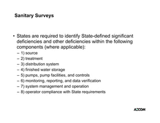 Sanitary Surveys



• States are required to identify State-defined significant
               q                y                 g
  deficiencies and other deficiencies within the following
  components (where applicable):
 –   1) source
 –   2) treatment
 –   3) distribution system
 –   4) finished water storage
 –   5) pumps, pump facilities, and controls
 –   6) monitoring, reporting, and data verification
 –   7) system management and operation
      )
 –   8) operator compliance with State requirements
 