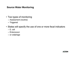 Source Water Monitoring



• Two types of monitoring
       yp               g
 – Assessment (routine)
 – Triggered

• States will specify the use of one or more fecal indicators
 – E. coli
 – Enterococci
 – or coliphage
 