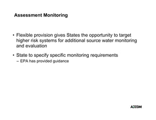 Assessment Monitoring



• Flexible provision g
           p         gives States the opportunity to target
                                       pp       y       g
  higher risk systems for additional source water monitoring
  and evaluation
• State to specify specific monitoring requirements
 – EPA has provided guidance
 