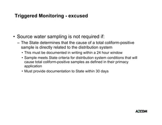 Triggered Monitoring - excused



• Source water sampling is not required if:
                  p g            q
 – The State determines that the cause of a total coliform-positive
   sample is directly related to the distribution system
   • This must be documented in writing within a 24 hour window
                                        g
   • Sample meets State criteria for distribution system conditions that will
     cause total coliform-positive samples as defined in their primacy
     application
   • M t provide d
     Must      id documentation to State within 30 d
                            t ti t St t      ithi     days
 