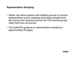 Representative Sampling


• States may allow systems with multiple sources to conduct
  representative source sampling and collect samples from
  the sources that represent (serve) the TCR monitoring site
  rather than from all sources
• The draft EPA guidance on representative sampling is
  approximately 95 pages.
 