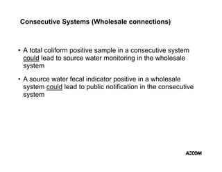 Consecutive Systems (Wholesale connections)



• A total coliform positive sample in a consecutive system
                   p           p                     y
  could lead to source water monitoring in the wholesale
  system
• A source water fecal indicator positive in a wholesale
  system could lead to public notification in the consecutive
   y
  system
 