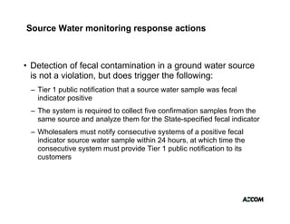 Source Water monitoring response actions



• Detection of fecal contamination in a ground water source
                                          g
  is not a violation, but does trigger the following:
 – Tier 1 public notification that a source water sample was fecal
   indicator positive
 – The system is required to collect five confirmation samples from the
   same source and analyze them for the State-specified fecal indicator
 – Wholesalers must notify consecutive systems of a positive fecal
   indicator source water sample within 24 hours, at which time the
   consecutive system must provide Tier 1 public notification to its
   customers
       t
 