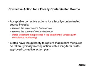 Corrective Action for a Fecally Contaminated Source



• Acceptable corrective actions for a fecally-contaminated
       p                                    y
  source include:
 – remove the water source from service;
 – remove the source of contamination; or
 – install treatment that provides 4-log treatment of viruses (with
   compliance monitoring).

• States have the authority to require that interim measures
  be taken (typically in conjunction with a long-term State-
  approved corrective action plan)
 