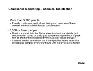 Compliance Monitoring – Chemical Disinfection



• More than 3,300 people
 – Provide continuous residual monitoring and maintain a State-
   determined residual disinfectant concentration

• 3,300 or fewer people
 – Monitor and maintain the State-determined residual disinfectant
   concentration based on daily grab sample during the hour of peak
   flow or another time specified by the State (or install analyzer)
 –S t
   Systems th t f il t maintain th St t
             that fail to i t i the State-specified l
                                                ifi d levels must t k
                                                           l     t take
   collect grab samples every four hours until the levels are attained
 