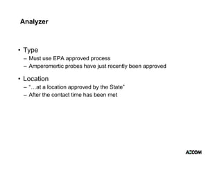 Analyzer



• Type
   yp
 – Must use EPA approved process
 – Amperomertic probes have just recently been approved

• Location
 – “…at a location approved by the State”
 – After the contact time has been met
 