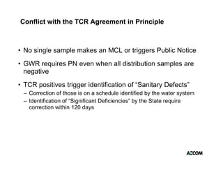 Conflict with the TCR Agreement in Principle



• No single sample makes an MCL or triggers Public Notice
        g      p                      gg
• GWR requires PN even when all distribution samples are
  negative
• TCR positives trigger identification of “Sanitary Defects”
 – Correction of those is on a schedule identified by the water system
 – Identification of “Significant Deficiencies” by the State require
   correction within 120 days
 