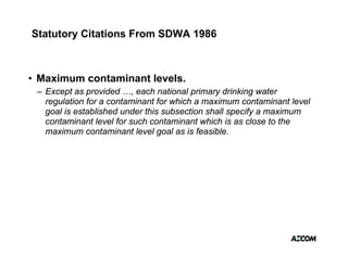 Statutory Citations From SDWA 1986



• Maximum contaminant levels.
 – Except as provided …, each national primary drinking water
   regulation for a contaminant for which a maximum contaminant level
   goal is established under this subsection shall specify a maximum
   contaminant level for such contaminant which is as close to the
   maximum contaminant level goal as is feasible.
 