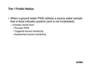 Tier 1 Public Notice


• When a ground water PWS collects a source water sample
  that is fecal indicator positive (and is not invalidated)
 – Includes results from:
   • Provider PWS
   •Ti
     Triggered source monitoring
             d            it i
   • Assessment source monitoring
 