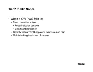 Tier 2 Public Notice


• When a GW PWS fails to:
 – Take corrective action
   • Fecal indicator positive
   • Significant deficiency
 –CComply with a TCEQ
         l    ith TCEQ-approved schedule and plan
                                  d h d l  d l
 – Maintain 4-log treatment of viruses
 