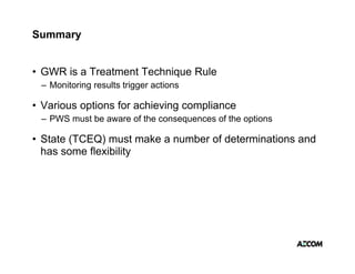Summary


• GWR is a Treatment Technique Rule
 – Monitoring results trigger actions

• Various options for achieving compliance
 – PWS must be aware of the consequences of the options

• State (TCEQ) must make a number of determinations and
  has some flexibility
 